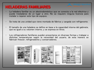 HELADERAS FAMILIARES
• La heladera familiar es un electrodoméstico que se conecta a la red eléctrica y
puede trasladarse de un lugar a otro. No se requiere ninguna licencia para
instalar o reparar este tipo de equipos.
• Se trata de una unidad que viene montada de fábrica y cargada con refrigerante.
• El tamaño de una heladera se define en base a la capacidad interna del gabinete,
que es igual a su volumen interno, y se expresa en litros.
• Los refrigeradores familiares pueden presentarse en diversas formas y trabajar a
distintas temperaturas según la necesidad del usuario, de esta manera se
fabrican freezer, refrigeradores y conservadores.
 