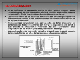 EL CONDENSADOR
• En el fenómeno de convección natural el aire caliente presenta menor
densidad que el frío por eso tiende a elevarse, estableciendo así la corriente
de convección. El aire desplazado será sustituido por aire más frío.
• Los condensadores de las heladeras domésticas son enfriados principalmente
por convección natural, o bien por ventiladores de aire forzado en el caso de
los equipos comerciales.
• Muchos equipos no funcionan como corresponde o se dañan al encerrar los
condensadores debajo de armarios con muy poca separación a la pared lo
cual dificulta la circulación y renovación del aire provocando altas
temperaturas en los mismos y elevadas presiones de descarga.
• Los condensadores de convección natural se encuentran en la pared posterior
del artefacto fijando los tubos del condensador a la carcaza metálica.
 