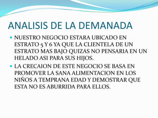 ANALISIS DE LA DEMANADA
 NUESTRO NEGOCIO ESTARA UBICADO EN
  ESTRATO 5 Y 6 YA QUE LA CLIENTELA DE UN
  ESTRATO MAS BAJO QUIZAS NO PENSARIA EN UN
  HELADO ASI PARA SUS HIJOS.
 LA CRECAION DE ESTE NEGOCIO SE BASA EN
  PROMOVER LA SANA ALIMENTACION EN LOS
  NIÑOS A TEMPRANA EDAD Y DEMOSTRAR QUE
  ESTA NO ES ABURRIDA PARA ELLOS.
 