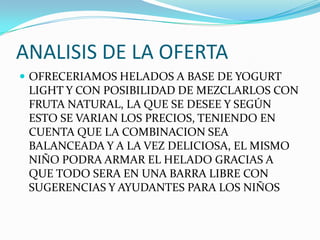 ANALISIS DE LA OFERTA
 OFRECERIAMOS HELADOS A BASE DE YOGURT
 LIGHT Y CON POSIBILIDAD DE MEZCLARLOS CON
 FRUTA NATURAL, LA QUE SE DESEE Y SEGÚN
 ESTO SE VARIAN LOS PRECIOS, TENIENDO EN
 CUENTA QUE LA COMBINACION SEA
 BALANCEADA Y A LA VEZ DELICIOSA, EL MISMO
 NIÑO PODRA ARMAR EL HELADO GRACIAS A
 QUE TODO SERA EN UNA BARRA LIBRE CON
 SUGERENCIAS Y AYUDANTES PARA LOS NIÑOS
 