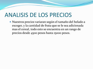ANALISIS DE LOS PRECIOS
  Nuestros precios variaran según el tamaño del helado a
  escoger, y la cantidad de fruta que se le sea adicionada
  mas el cereal, todo esto se encuentra en un rango de
  precios desde 4500 pesos hasta 15000 pesos.
 