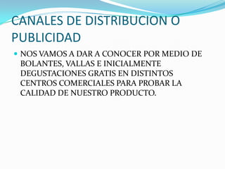 CANALES DE DISTRIBUCION O
PUBLICIDAD
 NOS VAMOS A DAR A CONOCER POR MEDIO DE
 BOLANTES, VALLAS E INICIALMENTE
 DEGUSTACIONES GRATIS EN DISTINTOS
 CENTROS COMERCIALES PARA PROBAR LA
 CALIDAD DE NUESTRO PRODUCTO.
 
