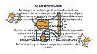 DE REPRESENTACIÓN
No siempre es posible la participación directa de los
ciudadanos en las decisiones por esto los ciudadanos eligen a
otros para que en su nombre y durante un tiempo determinado
tomen decisiones basadas en el bienestar y buen desarrollo
del país.
DIVISIÓN DE PODERES
El poder se divide para mejorar los mecanismos de supervisión
mutua entre los organismos de gobierno y garantizar la
autonomía de ellos en la toma de decisiones.
RENDICIÓN DE CUENTAS Y TRANSPARENCIA
Informar actos y decisiones, progresos, resultados, etc al
pueblo.
 