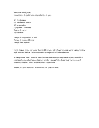 Helado de limón [/size]
instrucciones de elaboración e ingredientes de uso:
1/4 litro de agua
1/4 litro de vino blanco
125 gr. de azúcar
El jugo de 4 a 5 limones
2 claras de huevo
1 pizca de sal
Tiempo de preparación: 30 mins
Tiempo de cocción: 10 mins
Tiempo total: 40 mins
Hervir el agua, el vino y el azúcar durante 10 minutos sobre fuego lento; agregar el jugo de limón y
dejar enfriar la mezcla. Llevar el recipiente al congelador durante una noche.
Al día siguiente, batir a punto de nieve las claras de huevo con una pizca de sal; retirar del frío la
mezcla de limón, reducirla a puré con un tenedor y agregarle las claras, llevar nuevamente el
helado durante otra hora o más a la cámara congeladora.
Servirlo en copas bien frías y acompañado con galletitas secas.
 