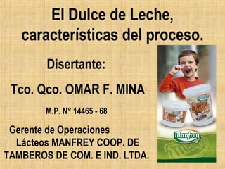 El Dulce de Leche,
características del proceso.
Disertante:
Tco. Qco. OMAR F. MINA
M.P. N° 14465 - 68

Gerente de Operaciones
Lácteos MANFREY COOP. DE
TAMBEROS DE COM. E IND. LTDA.

 
