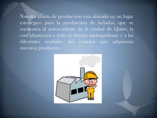 Nuestra planta de producción esta ubicada en un lugar estratégico para la producción de helados, que se encuentra al noroccidente de la ciudad de Quito, la cual abastecerá a todo el distrito metropolitano y a las diferentes ciudades del ecuador que adquieran nuestros productos.