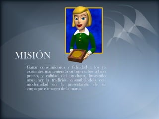 MISIÓNGanar consumidores y fidelidad a los ya existentes manteniendo su buen sabor a bajo precio, y calidad del producto, buscando mantener la tradición ensamblándola con modernidad en la presentación de su empaque e imagen de la marca.