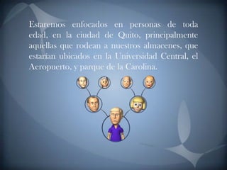Estaremos enfocados en personas de toda edad, en la ciudad de Quito, principalmente aquellas que rodean a nuestros almacenes, que estarían ubicados en la Universidad Central, el Aeropuerto, y parque de la Carolina.