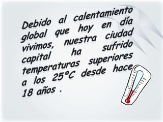 Debido al calentamiento global que hoy en día vivimos, nuestra ciudad capital ha sufrido temperaturas superiores a los 25ºC desde hace 18 años .