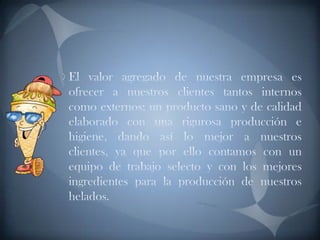 El valor agregado de nuestra empresa es ofrecer a nuestros clientes tantos internos como externos; un producto sano y de calidad elaborado con una rigurosa producción e higiene, dando así lo mejor a nuestros clientes, ya que por ello contamos con un equipo de trabajo selecto y con los mejores ingredientes para la producción de nuestros helados.