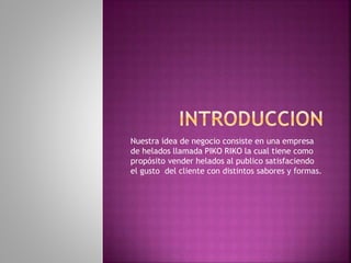 Nuestra idea de negocio consiste en una empresa
de helados llamada PIKO RIKO la cual tiene como
propósito vender helados al publico satisfaciendo
el gusto del cliente con distintos sabores y formas.
 