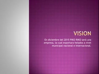 En diciembre del 2015 PIKO RIKO será una
empresa, la cual exportara helados a nivel
municipal nacional e internacional.
 