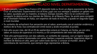 HISTORIA DEL HELADO NIVEL DEPARTAMENTAL
• El año pasado, Laura Mesa Franco (27) depositó toda su fe en un digno exponente de Santa
Cruz: el achachairú. Experimentó con el fruto, jugó con sus ventajas y elaboró un gelato con
su sabor, ayudada por su maestro, el italiano Giorgio Zanatta. Pero no se conformó con
compartir la delicia entre sus clientes de Ottimo, en el Beauty Plaza. Se anotó para competir
en el Sherbeth Festival, en Italia, con expertos de todo el mundo, y quedó en segundo lugar
a nivel mundial.
• Su sorbetto de achachairú fue sensación por el sabor, acentuado con el carácter endémico y
exótico de la fruta. Esa contradicción entre dulce y ácido encandiló al jurado.
• Este año va por más, del 26 al 29 de septiembre estará en Catania, en Sicilia, ya con otro
sabor, en busca de superarse a sí misma y a 50 competidores del resto del planeta.
• “Este año participaremos con dos sabores, un sorbetto de copoazú, con un ligero toque de
singani, y una crema infusionada con varias hierbas y especias andinas. Esperamos dejar el
nombre de Bolivia en alto, pero por sobre todo darnos a conocer al mundo”, dice la
colombiana de nacimiento, que siempre elige representar a Bolivia.
 