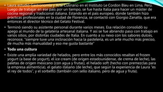 • Laura estudió Gastronomía y Arte Culinario en el Instituto Le Cordon Bleu en Lima, Perú.
Luego de trabajar en ese país por un tiempo, se fue hasta Italia para hacer un máster de
cocina regional y tradicional italiana. Estando en el país europeo, donde también hizo
prácticas profesionales en la ciudad de Florencia, se contactó con Giorgio Zanatta, que era
entonces el director técnico del Gelato Festival.
• Terminó siendo su asistente personal durante varios meses. Esa relación consolidó su
apego al mundo de la gelatería artesanal italiana. Y así se fue abriendo paso con trabajo en
varios sitios, por distintas ciudades de Italia. En cuanto a su nexo con los sabores dulces,
reconoce, “siempre tuve una inclinación hacia la pastelería, es un arte mucho más preciso,
de mucha más manualidad y eso me gusta bastante”
• Toda una cultura
• Existe una amplia variedad de helados, pero entre los más conocidos resaltan el frozen
yogurt (a base de yogurt), el ice cream (de origen estadounidense, de crema de leche), las
paletas de origen mexicano (con agua y frutas), el helado soft (hecho con premezclas para
la empresa alimenticia), el gelato italiano (de leche), que según la experiencia de Laura “es
el rey de todos”, y el sorbetto (también con sello italiano, pero de agua y fruta).
 