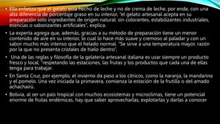 • Ella enfatiza que el gelato está hecho de leche y no de crema de leche, por ende, con una
alta diferencia de porcentaje graso en su interior, “el gelato artesanal acepta en su
preparación solo ingredientes de origen natural: sin colorantes, estabilizantes industriales,
esencias o saborizantes artificiales”, explica.
• La experta agrega que, además, gracias a su método de preparación tiene un menor
contenido de aire en su interior, lo cual lo hace más suave y cremoso al paladar y con un
sabor mucho más intenso que el helado normal. “Se sirve a una temperatura mayor, razón
por la que no presenta cristales de hielo dentro”,
• Una de las reglas y filosofía de la gelatería artesanal italiana es usar siempre un producto
fresco y local, “respetando las estaciones, las frutas y los productos que cada una de ellas
tenga para trabajar.
• En Santa Cruz, por ejemplo, el invierno da paso a los cítricos, como la naranja, la mandarina
y el pomelo. Una vez iniciada la primavera, comienza la estación de la frutilla o del amado
achachairú.
• Bolivia, al ser un país tropical con muchos ecosistemas y microclimas, tiene un potencial
enorme de frutas endémicas, hay que saber aprovecharlas, explotarlas y darlas a conocer
 
