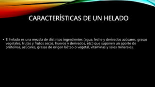 CARACTERÍSTICAS DE UN HELADO
• El helado es una mezcla de distintos ingredientes (agua, leche y derivados azúcares, grasas
vegetales, frutas y frutos secos, huevos y derivados, etc.) que suponen un aporte de
proteínas, azúcares, grasas de origen lácteo o vegetal, vitaminas y sales minerales.
 