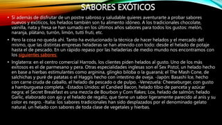 SABORES EXÓTICOS
• Si además de disfrutar de un postre sabroso y saludable quieres aventurarte a probar sabores
nuevos y exóticos, los helados también son tu alimento idóneo. A los tradicionales chocolate,
vainilla, nata y fresa se han sumado en los últimos años sabores para todos los gustos: melón,
naranja, plátano, turrón, limón, tutti fruti, etc.
• Pero la cosa no queda ahí. Tanto ha evolucionado la técnica de hacer helados y el mercado del
mismo, que las distintas empresas heladeras se han atrevido con todo: desde el helado de potaje
hasta el de pescado. En un rápido repaso por las heladerías de medio mundo nos encontramos con
los siguientes sabores:
• Inglaterra: en el centro comercial Harrods, los clientes piden helados al gusto. Uno de los más
exitosos es el de parmesano y pera. Otras especialidades inglesas son el Sex Pistol, un helado hecho
en base a hierbas estimulantes como arginina, glingko biloba o la guaraná; el The Mash Cone, de
salchichas y puré de patatas o el Haggis hecho con intestino de oveja. -Japón: Basashi Ice, hecho
con carne cruda de caballo, el helado de pescado o de pulpo. -Venezuela: Cheeseburger, con gusto
a hamburguesa completa. -Estados Unidos: el Candied Bacon, helado tibio de panceta y azúcar
negra; el Secret Breakfast es una mezcla de Bourbon y Corn flakes; Lox, helado de salmón; helado
Garlic, elaborado con ajo y el helado de regaliz, que tiene un sabor ligeramente parecido al anís y su
color es negro. -Italia: los sabores tradicionales han sido desplazados por el denominado gelato
natural, un helado con sabores de toda clase de vegetales y hierbas.
 