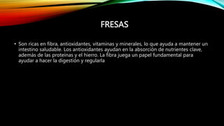FRESAS
• Son ricas en fibra, antioxidantes, vitaminas y minerales, lo que ayuda a mantener un
intestino saludable. Los antioxidantes ayudan en la absorción de nutrientes clave,
además de las proteínas y el hierro. La fibra juega un papel fundamental para
ayudar a hacer la digestión y regularla
 