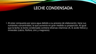 LECHE CONDENSADA
• Al estar compuesta por poca agua debido a su proceso de elaboración, tiene sus
nutrientes concentrados, lo que aumenta en gran medida su proporción. Al igual
que la leche, la leche condensada contiene diversas vitaminas (A, D, ácido fólico) y
minerales (calcio, fósforo, zinc y magnesio).
 