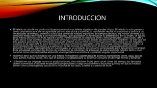 INTRODUCCION
• El helado es uno de los productos lácteos que resulta un deleite al paladar de grandes chicos. El helado no solo presenta
como características el de ser agradable por su sabor dulce y suavidad, si no también resulta muy nutritivo y satisface las
necesidades de energía, proteína y calcio que demanda nuestro organismo En tiempos pasados, era manjar de reyes, y su
consumo estaba reservado a los más privilegiados, que guardaban las fórmulas de su preparación. En su origen, se basaba
en la mezcla de hielo con fruta natural o zumo. Posteriormente, se añadió la leche y otros productos, como cacao, café y
frutos secos. A las primeras combinaciones de hielo y zumo de fruta los árabes las denominaron "sharbets". Se cree que de
esta palabra procede la denominación actual de sorbete. Los secretos de su fórmula fueron difundidos por los heladeros
italianos en el siglo XVII. Al poco tiempo los helados se hicieron populares, tanto en Europa como en Estados Unidos. La
automatización de los procesos y la aplicación de las técnicas del frío hicieron el resto en la popularización de este
alimento. El helado, especialmente en nuestro país, es un producto de consumo generalizado, pero típicamente veraniego.
En la actualidad, conviven dos formas de producción: la industrial y la artesanal. La elaboración de helados tanto a nivel
nacional como internacional ha adquirido una importancia económica y social de singular importancia
• Podemos decir que los helados son una mezcla homogénea y pasterizada de diversos ingredientes (leche, agua, azúcar,
nata, zumos, huevos, cacao, etc.), que es batida y congelada para su posterior consumo en diversas formas y tamaños.
• El helado en sus orígenes no era un producto lácteo, sino más bien frutal; pero con el correr del tiempo, los derivados
lácteos comienzan a utilizarse en pequeñas proporciones y luego masivamente a tal punto que hoy en día los helados
tienen como constituyentes básicos en la mayoría de los casos, la leche y la crema de leche.
 