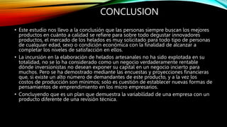 CONCLUSION
• Este estudio nos llevo a la conclusión que las personas siempre buscan los mejores
productos en cuánto a calidad se refiere para sobre todo degustar innovadores
productos, el mercado de los helados es muy solicitado para todo tipo de personas
de cualquier edad, sexo o condición económica con la finalidad de alcanzar a
completar los niveles de satisfacción en ellos.
• La incursión en la elaboración de helados artesanales no ha sido explotada en su
totalidad, no se lo ha considerado como un negocio verdaderamente rentable
dónde inversionistas no desean exponer su capital en un negocio incierto para
muchos. Pero se ha demostrado mediante las encuestas y proyecciones financieras
que, si existe un alto número de demandantes de este producto, y a la vez los
costos de producción son mínimos; solo es cuestión de establecer nuevas formas de
pensamientos de emprendimiento en los micro empresarios.
• Concluyendo que es un plan que demuestra la variabilidad de una empresa con un
producto diferente de una revisión técnica.
 