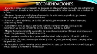 RECOMENDACIONES
• • Durante el proceso de extracción de la pulpa, en algunas frutas efectuarlo con extractor de
frutas y no con licuadora, para evitar el sabor amargo de la pulpa causado por la corteza de
la fruta.
• • Mantener las normas de higiene al momento de elaborar este producto, ya que un
descuido perjudicará la calidad del mismo.
• • Tomar en cuenta el tiempo de batido del helado, para obtener un helado cremoso,
consistente y firme.
• • Aumentar el nivel de azúcar al helado cuando se empleen frutas ácidas para su
elaboración, ya que al someter la mezcla al batidor pierde su dulzor.
• • Mezclar homogéneamente los sólidos de la combinación para evitar que se produzca un
helado con gránulos y con textura arenosa.
• • Tener presente que durante el proceso de batido el helado pierde coloración y dulzor.
• • Usar un tipo de mezcla con mayor dulzor y nivel de grasa, para mejorar el cuerpo y sabor
del producto final
• • En lo posible, buscar materias primas económicas, pero con las mismas características, para
reducir costos y aumentar la rentabilidad.
 