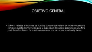 OBJETIVO GENERAL
• Elaborar helados artesanales de frutilla y durazno con relleno de leche condensada,
como propuesta de innovación para la exposición de nuestro producto en una feria
y satisfacer los deseos de nuestro consumidor con un producto natural y fresco.
 