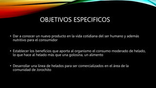 OBJETIVOS ESPECIFICOS
• Dar a conocer un nuevo producto en la vida cotidiana del ser humano y además
nutritivo para el consumidor
• Establecer los beneficios que aporta al organismo el consumo moderado de helado,
lo que hace al helado más que una golosina, un alimento
• Desarrollar una línea de helados para ser comercializados en el área de la
comunidad de Jorochito
 