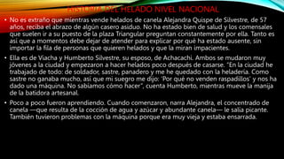 HISTORIA DEL HELADO NIVEL NACIONAL
• No es extraño que mientras vende helados de canela Alejandra Quispe de Silvestre, de 57
años, reciba el abrazo de algún casero asiduo. No ha estado bien de salud y los comensales
que suelen ir a su puesto de la plaza Triangular preguntan constantemente por ella. Tanto es
así que a momentos debe dejar de atender para explicar por qué ha estado ausente, sin
importar la fila de personas que quieren helados y que la miran impacientes.
• Ella es de Viacha y Humberto Silvestre, su esposo, de Achacachi. Ambos se mudaron muy
jóvenes a la ciudad y empezaron a hacer helados poco después de casarse. “En la ciudad he
trabajado de todo: de soldador, sastre, panadero y me he quedado con la heladería. Como
sastre no ganaba mucho, así que mi suegro me dijo: ‘Por qué no venden raspadillos’ y nos ha
dado una máquina. No sabíamos cómo hacer”, cuenta Humberto, mientras mueve la manija
de la batidora artesanal.
• Poco a poco fueron aprendiendo. Cuando comenzaron, narra Alejandra, el concentrado de
canela —que resulta de la cocción de agua y azúcar y abundante canela— le salía picante.
También tuvieron problemas con la máquina porque era muy vieja y estaba ensarrada.
 
