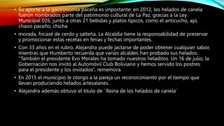 • Su aporte a la gastronomía paceña es importante: en 2012, los helados de canela
fueron nombrados parte del patrimonio cultural de La Paz, gracias a la Ley
Municipal 026, junto a otras 21 bebidas y platos típicos, como el anticucho, api,
chairo paceño, chicha
• morada, fricasé de cerdo y salteña. La Alcaldía tiene la responsabilidad de preservar
y promocionar estas recetas en ferias y fechas importantes.
• Con 33 años en el rubro, Alejandra puede jactarse de poder obtener cualquier sabor,
mientras que Humberto recuerda que varios alcaldes han probado sus helados.
“También el presidente Evo Morales ha tomado nuestros heladitos. Un 16 de julio, la
Gobernación nos invitó al Automóvil Club Boliviano y hemos servido los postres
para el presidente y los invitados”, rememora.
• En 2015 el municipio le otorgo a la pareja un reconocimiento por el tiempo que
llevan produciendo helados artesalanes.
• Alejandra además obtuvo el titulo de ¨Reina de los helados de canela¨
 