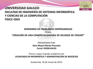 UNIVERSIDAD GALILEO
FACULTAD DE INGENIERÍA DE SISTEMAS INFORMÁTICA
Y CIENCIAS DE LA COMPUTACIÓN
FISICC-IDEA
PRESENTADO POR:
Saira Mayarí Morán Pozuelos
Carné: IDE06144163
Previo a optar el grado académico de:
LICENCIADO EN INFORMÁTICA Y ADMINISTRACIÓN DE NEGOCIOS
Guatemala, 16 de marzo de 2013.
SEMINARIO DE PROBLEMAS EMPRESARIALES
TEMA:
“CREACIÓN DE UNA COMERCIALIZADORA DE HELADOS DE YOGURT”
 