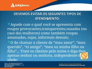 •
Aquele com o qual você se apresenta com
roupas provocantes,transparentes,ousadas (no
caso das mulheres) como também roupas
amassadas, sujas, informais demais;
O de chamar o cliente de “meu amor”, “meu
querido”, “ei amigo”, “meu ou minha filho ou
filha”... Trate os clientes pelo nome e diga-lhes
apenas senhor ou senhora, independente da
idade;
 