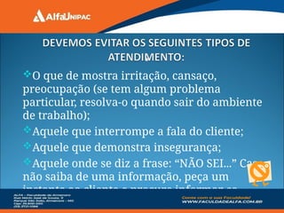 •
O que de mostra irritação, cansaço,
preocupação (se tem algum problema
particular, resolva-o quando sair do ambiente
de trabalho);
Aquele que interrompe a fala do cliente;
Aquele que demonstra insegurança;
Aquele onde se diz a frase: “NÃO SEI...” Caso
não saiba de uma informação, peça um
instante ao cliente e procure informar-se.
 