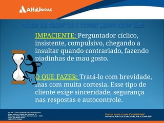 IMPACIENTE: Perguntador cíclico,
insistente, compulsivo, chegando a
insultar quando contrariado, fazendo
piadinhas de mau gosto.
O QUE FAZER: Tratá-lo com brevidade,
mas com muita cortesia. Esse tipo de
cliente exige sinceridade, segurança
nas respostas e autocontrole.
 