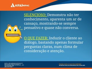 SILENCIOSO: Demonstra não ter
conhecimento, aparenta um ar de
cansaço, mostrando-se sempre
pensativo e quase não conversa.
O QUE FAZER: Induzir o cliente ao
diálogo, bastando apenas formular
perguntas claras, num clima de
consideração e atenção.
 