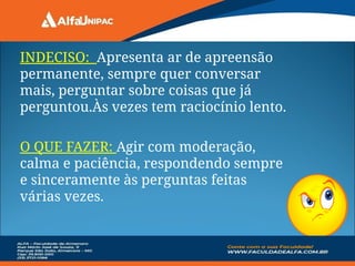 INDECISO: Apresenta ar de apreensão
permanente, sempre quer conversar
mais, perguntar sobre coisas que já
perguntou.Às vezes tem raciocínio lento.
O QUE FAZER: Agir com moderação,
calma e paciência, respondendo sempre
e sinceramente às perguntas feitas
várias vezes.
 