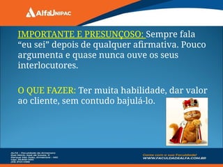 IMPORTANTE E PRESUNÇOSO: Sempre fala
“eu sei” depois de qualquer afirmativa. Pouco
argumenta e quase nunca ouve os seus
interlocutores.
O QUE FAZER: Ter muita habilidade, dar valor
ao cliente, sem contudo bajulá-lo.
 