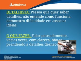 DETALHISTA: Pessoa que quer saber
detalhes, não entende como funciona,
demonstra dificuldade em associar
idéias.
O QUE FAZER: Falar pausadamente,
várias vezes, com clareza, não se
prendendo a detalhes desnecessários.
 