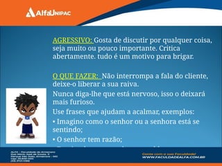 AGRESSIVO: Gosta de discutir por qualquer coisa,
seja muito ou pouco importante. Critica
abertamente. tudo é um motivo para brigar.
O QUE FAZER: Não interrompa a fala do cliente,
deixe-o liberar a sua raiva.
Nunca diga-lhe que está nervoso, isso o deixará
mais furioso.
Use frases que ajudam a acalmar, exemplos:
• Imagino como o senhor ou a senhora está se
sentindo;
• O senhor tem razão;
• Farei tudo para resolver o problema.
 