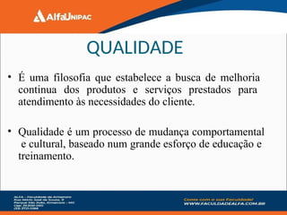 • É uma filosofia que estabelece a busca de melhoria
continua dos produtos e serviços prestados para
atendimento às necessidades do cliente.
• Qualidade é um processo de mudança comportamental
e cultural, baseado num grande esforço de educação e
treinamento.
QUALIDADE
 