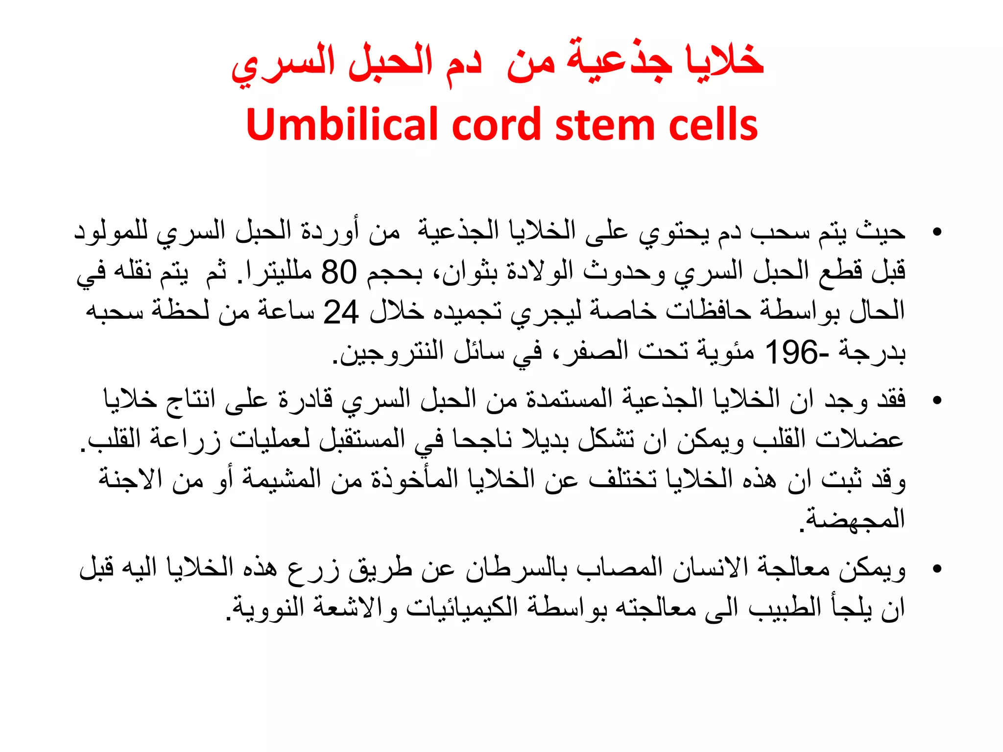 ‫من‬ ‫جذعية‬ ‫خاليا‬‫السري‬ ‫الحبل‬ ‫دم‬
Umbilical cord stem cells
•‫ي‬ ‫دم‬ ‫سحب‬ ‫يتم‬ ‫حيث‬‫ح‬‫ت‬‫على‬ ‫وي‬‫ال‬‫الجذعية‬ ‫خاليا‬‫ل‬ ‫السري‬ ‫الحبل‬ ‫أوردة‬ ‫من‬‫لمولود‬
‫بحجم‬ ،‫بثوان‬ ‫الوالدة‬ ‫وحدوث‬ ‫السري‬ ‫الحبل‬ ‫قطع‬ ‫قبل‬80‫ملليترا‬.‫ثم‬‫يتم‬‫في‬ ‫نقله‬
‫خالل‬ ‫تجميده‬ ‫ليجري‬ ‫خاصة‬ ‫حافظات‬ ‫بواسطة‬ ‫الحال‬24‫سحبه‬ ‫لحظة‬ ‫من‬ ‫ساعة‬
‫بدرجة‬-196‫سائل‬ ‫في‬ ،‫الصفر‬ ‫تحت‬ ‫مئوية‬‫النتروجين‬.
•‫وجد‬ ‫فقد‬‫خ‬ ‫انتاج‬ ‫على‬ ‫قادرة‬ ‫السري‬ ‫الحبل‬ ‫من‬ ‫المستمدة‬ ‫الجذعية‬ ‫الخاليا‬ ‫ان‬‫اليا‬
‫زر‬ ‫لعمليات‬ ‫المستقبل‬ ‫في‬ ‫ناجحا‬ ‫بديال‬ ‫تشكل‬ ‫ان‬ ‫ويمكن‬ ‫القلب‬ ‫عضالت‬‫القلب‬ ‫اعة‬.
‫وقد‬‫المشيم‬ ‫من‬ ‫المأخوذة‬ ‫الخاليا‬ ‫عن‬ ‫تختلف‬ ‫الخاليا‬ ‫هذه‬ ‫ان‬ ‫ثبت‬‫ة‬‫االج‬ ‫من‬ ‫أو‬‫نة‬
‫المجهضة‬.
•‫زر‬ ‫طريق‬ ‫عن‬ ‫بالسرطان‬ ‫المصاب‬ ‫االنسان‬ ‫معالجة‬ ‫ويمكن‬‫ع‬‫ق‬ ‫اليه‬ ‫الخاليا‬ ‫هذه‬‫بل‬
‫الطب‬ ‫يلجأ‬ ‫ان‬‫يب‬‫النووية‬ ‫واالشعة‬ ‫الكيميائيات‬ ‫بواسطة‬ ‫معالجته‬ ‫الى‬.
 