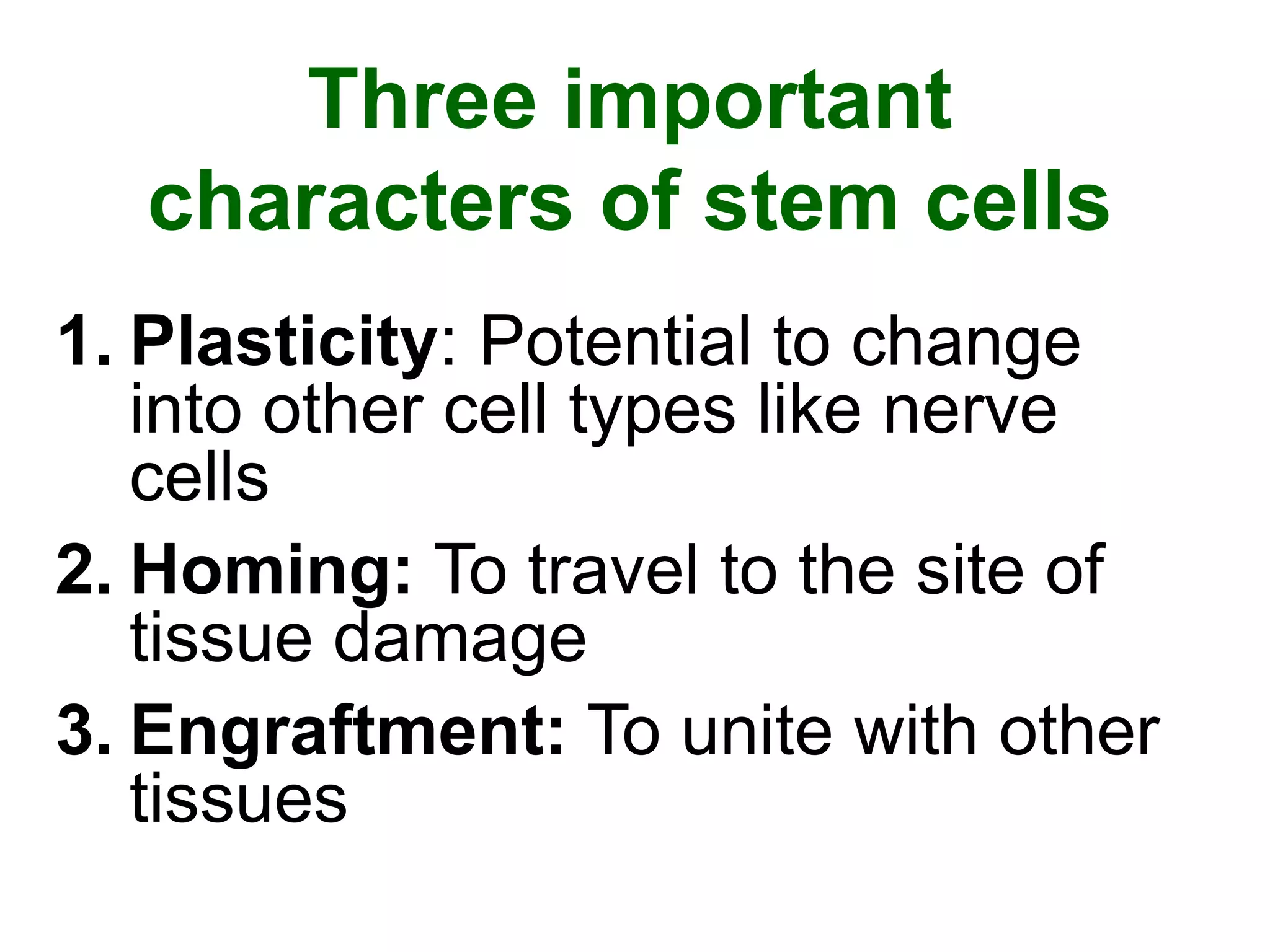 Three important
characters of stem cells
1. Plasticity: Potential to change
into other cell types like nerve
cells
2. Homing: To travel to the site of
tissue damage
3. Engraftment: To unite with other
tissues
 