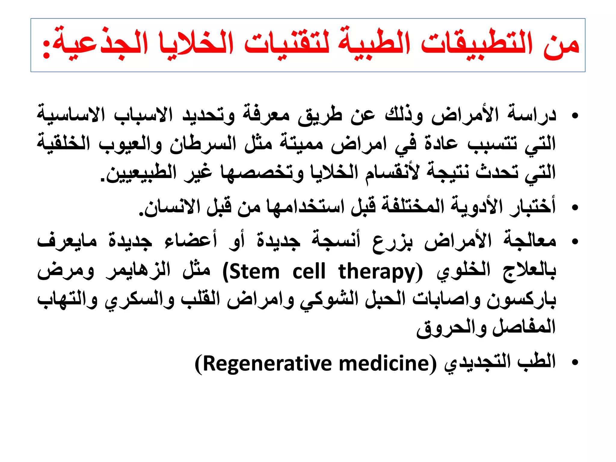 •‫دراسة‬‫األمراض‬‫وذلك‬‫عن‬‫طريق‬‫معرفة‬‫وتحديد‬‫االسباب‬‫االساسي‬‫ة‬
‫التي‬‫تتسبب‬‫عادة‬‫في‬‫امراض‬‫مميتة‬‫مثل‬‫السرطان‬‫والعيوب‬‫الخ‬‫لقية‬
‫التي‬‫تحدث‬‫نتيجة‬‫ألنقسام‬‫الخاليا‬‫وتخصصها‬‫غير‬‫الطبيعي‬‫ين‬.
•‫أختبار‬‫األدوية‬‫المختلفة‬‫قبل‬‫استخدامها‬‫من‬‫قبل‬‫االنسان‬.
•‫معالجة‬‫األمراض‬‫بزرع‬‫أنسجة‬‫جديدة‬‫أو‬‫أعضاء‬‫جديدة‬‫مايعرف‬
‫بالعالج‬‫الخلوي‬((Stem cell therapy‫مثل‬‫الزهايمر‬‫ومرض‬
‫باركسون‬‫واصابات‬‫الحبل‬‫الشوكي‬‫وامراض‬‫القلب‬‫والسكري‬‫والت‬‫هاب‬
‫المفاصل‬‫والحروق‬
•‫الطب‬‫التجديدي‬(Regenerative medicine)
‫ا‬ ‫الخاليا‬ ‫لتقنيات‬ ‫الطبية‬ ‫التطبيقات‬ ‫من‬‫لجذعية‬:
 