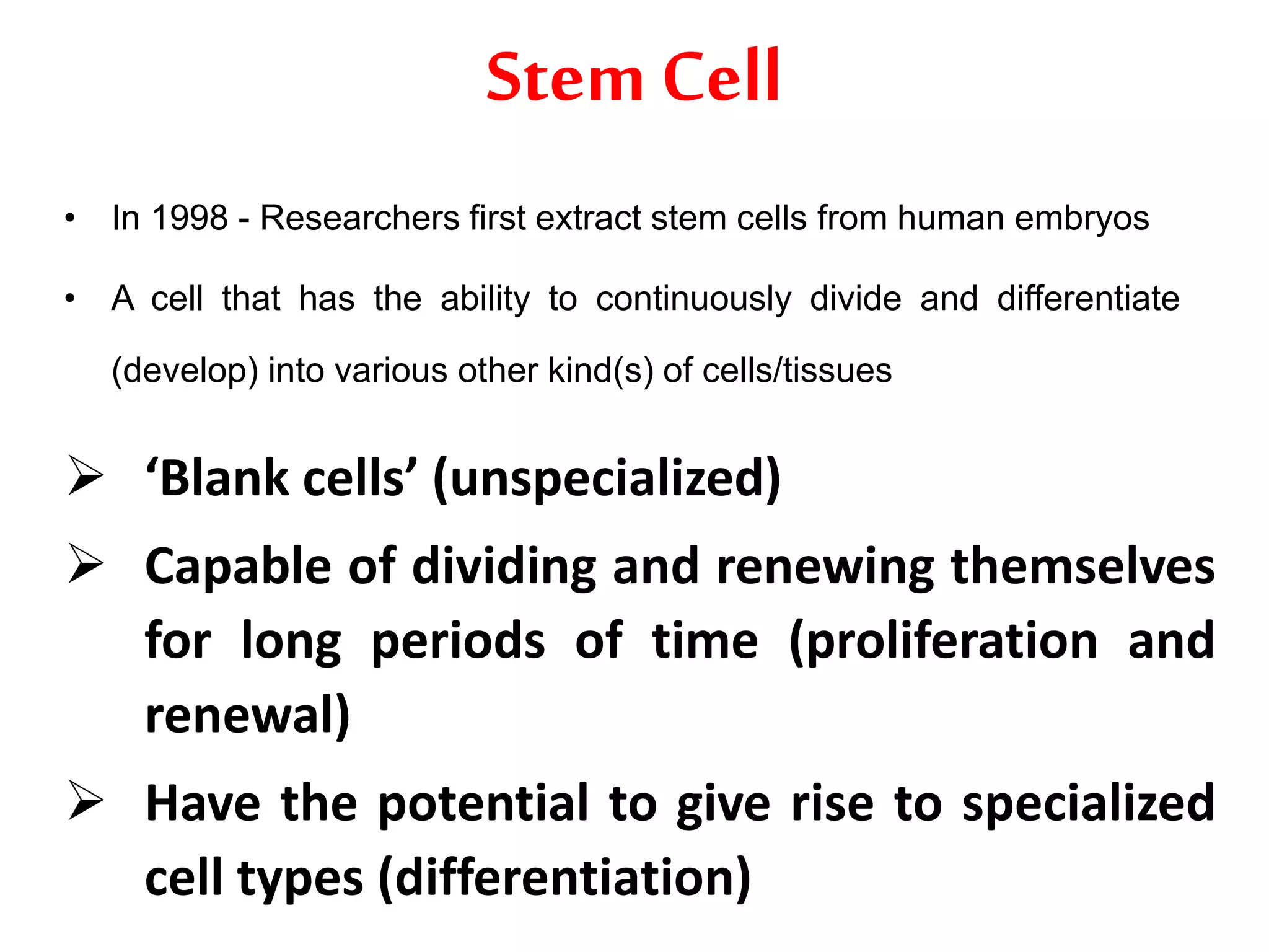 Stem Cell
• In 1998 - Researchers first extract stem cells from human embryos
• A cell that has the ability to continuously divide and differentiate
(develop) into various other kind(s) of cells/tissues
 ‘Blank cells’ (unspecialized)
 Capable of dividing and renewing themselves
for long periods of time (proliferation and
renewal)
 Have the potential to give rise to specialized
cell types (differentiation)
 