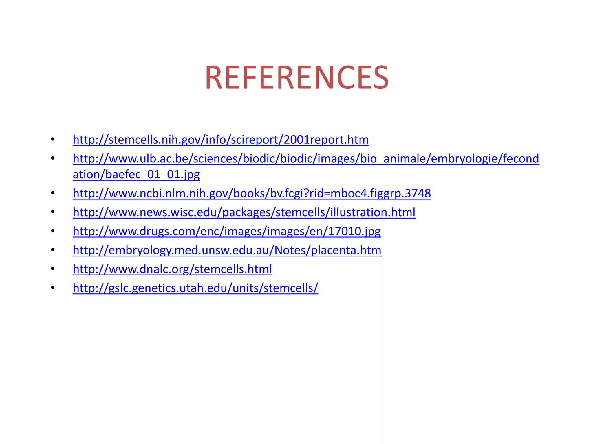 REFERENCES
• http://stemcells.nih.gov/info/scireport/2001report.htm
• http://www.ulb.ac.be/sciences/biodic/biodic/images/bio_animale/embryologie/fecond
ation/baefec_01_01.jpg
• http://www.ncbi.nlm.nih.gov/books/bv.fcgi?rid=mboc4.figgrp.3748
• http://www.news.wisc.edu/packages/stemcells/illustration.html
• http://www.drugs.com/enc/images/images/en/17010.jpg
• http://embryology.med.unsw.edu.au/Notes/placenta.htm
• http://www.dnalc.org/stemcells.html
• http://gslc.genetics.utah.edu/units/stemcells/
 