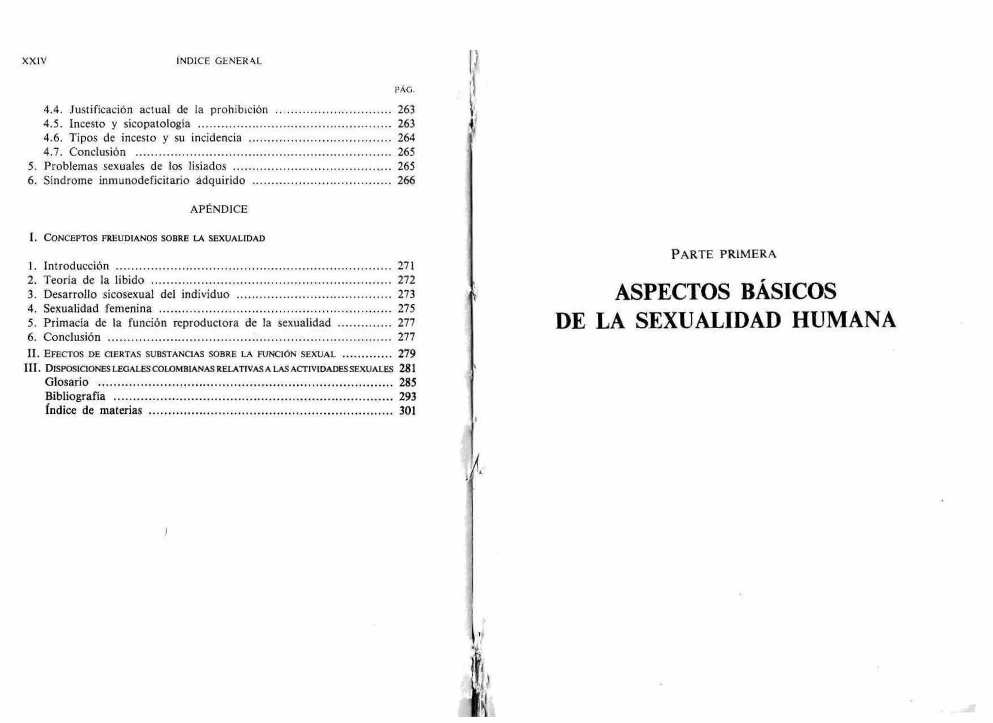 XXIV INDICE GENER41.
PÁG.
4.4. Justificación actual de la prohibición 263
4.5. Incesto y sicopatología 263
4.6. Tipos de incesto y su incidencia 264
4.7. Conclusión 265
5. Problemas sexuales de los lisiados 265
6. Síndrome inmunodeficitario adquirido 266
APÉNDICE
1. CONCEPTOS FREUDIANOS SOBRE LA SEXUALIDAD
1. Introducción 271
2. Teoría de la libido 272
3. Desarrollo sicosexual del individuo 273
4. Sexualidad femenina 275
5. Primacía de la función reproductora de la sexualidad 277
6. Conclusión 277
II. EFECTOS DE CIERTAS SUBSTANCIAS SOBRE LA FUNCIÓN SEXUAL 279
III. DISPOSICIONES LEGALES COLOMBIANAS RELATIVAS A LAS ACTIVIDADES SEXUALES 281
Glosario 285
Bibliografía 293
Índice de materias 301
PARTE PRIMERA
ASPECTOS BÁSICOS
DE LA SEXUALIDAD HUMANA
 