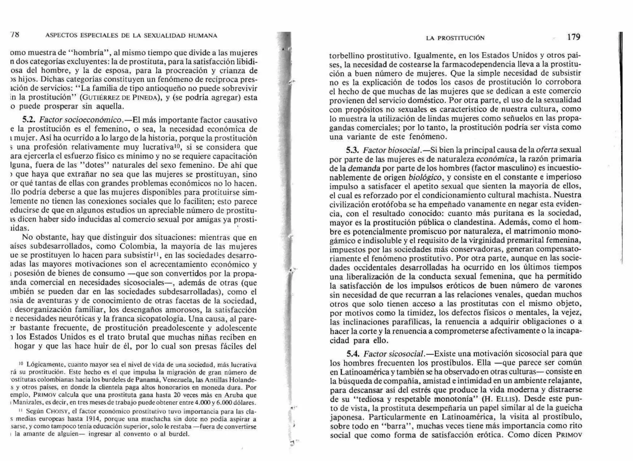 ASPECTOS ESPECIALES DE LA SEXUALIDAD HUMANA
orno muestra de "hombría", al mismo tiempo que divide a las mujeres
n dos categorías excluyentes: la de prostituta, para la satisfacción libidi-
osa del hombre, y la de esposa, para la procreación y crianza de
)s hijos. Dichas categorías constituyen un fenómeno de recíproca pres-
ación de servicios: "La familia de tipo antioqueño no puede sobrevivir
In la prostitución" (GUTIÉRREZ DE PINEDA), y (se podría agregar) esta
o puede prosperar sin aquella.
5.2. Factor socioeconómico.—El más importante factor causativo
e la prostitución es el femenino, o sea, la necesidad económica de
mujer. Así ha ocurrido a lo largo de la historia, porque la prostitución
s una profesión relativamente muy lucrativao, si se considera que
ara ejercerla el esfuerzo físico es mínimo y no se requiere capacitación
Iguna, fuera de las "dotes" naturales del sexo femenino. De ahí que
) que haya que extrañar no sea que las mujeres se prostituyan, sino
or qué tantas de ellas con grandes problemas económicos no lo hacen.
Ilo podría deberse a que las mujeres disponibles para protituirse sim-
lemente no tienen las conexiones sociales que lo faciliten; esto parece
educirse de que en algunos estudios un apreciable número de prostitu-
ís dicen haber sido inducidas al comercio sexual por amigas ya prosti-
iidas.
No obstante, hay que distinguir dos situaciones: mientras que en
aíscs subdesarrollados, como Colombia, la mayoría de las mujeres
ue se prostituyen lo hacen para subsistir", en las sociedades desarro-
adas las mayores motivaciones son el acrecentamiento económico y
posesión de bienes de consumo —que son convertidos por la propa-
anda comercial en necesidades sicosociales—, además de otras (que
tmbién se pueden dar en las sociedades subdesarrolladas), como el
nsia de aventuras y de conocimiento de otras facetas de la sociedad,
desorganización familiar, los desengaños amorosos, la satisfacción
e necesidades neuróticas y la franca sicopatología. Una causa, al pare-
n- bastante frecuente, de prostitución preadolescente y adolescente
los Estados Unidos es el trato brutal que muchas niñas reciben en
hogar y que las hace huir de él, por lo cual son presas fáciles del
10 Lógicamente, cuanto mayor sea el nivel de vida de una sociedad, más lucrativa
rá su prostitución. Este hecho es el que impulsa la migración de gran número de
•ostitutas colombianas hacia los burdeles de Panamá, Venezuela, las Antillas Holande-
s y otros países, en donde la clientela paga altos honorarios en moneda dura. Por
emplo, PRIMOV calcula que una prostituta gana hasta 20 veces más en Aruba que
Manizales, es decir, en tres meses de trabajo puede obtener entre 4.000 y 6.000 dólares.
II Según CHOISY, el factor económico prostitutivo tuvo importancia para las cía-
s medias europeas hasta 1914, porque una muchacha sin dote no podía aspirar a
sarse, y como tampoco tenía educación superior, solo le restaba —fuera de convertirse
la amante de alguien— ingresar al convento o al burdel.
LA PROSTITUCIÓN 179
torbellino prostitutivo. Igualmente, en los Estados Unidos y otros paí-
ses, la necesidad de costearse la farmacodependencia lleva a la prostitu-
ción a buen número de mujeres. Que la simple necesidad de subsistir
no es la explicación de todos los casos de prostitución lo corrobora
el hecho de que muchas de las mujeres que se dedican a este comercio
provienen del servicio doméstico. Por otra parte, el uso de la sexualidad
con propósitos no sexuales es característico de nuestra cultura, como
lo muestra la utilización de lindas mujeres como señuelos en las propa-
gandas comerciales; por lo tanto, la prostitución podría ser vista como
una variante de este fenómeno.
5.3. Factor biosocial.—Si bien la principal causa de la oferta sexual
por parte de las mujeres es de naturaleza económica, la razón primaria
de la demanda por parte de los hombres (factor masculino) es incuestio-
nablemente de origen biológico, y consiste en el constante e imperioso
impulso a satisfacer el apetito sexual que sienten la mayoría de ellos,
el cual es reforzado por el condicionamiento cultural machista. Nuestra
civilización erotófoba se ha empeñado vanamente en negar esta eviden-
cia, con el resultado conocido: cuanto más puritana es la sociedad,
mayor es la prostitución pública o clandestina. Además, como el hom-
bre es potencialmente promiscuo por naturaleza, el matrimonio mono-
gámico e indisoluble y el requisito de la virginidad premarital femenina,
impuestos por las sociedades más conservadoras, generan compensato-
riamente el fenómeno prostitutivo. Por otra parte, aunque en las socie-
dades occidentales desarrolladas ha ocurrido en los últimos tiempos
una liberalización de la conducta sexual femenina, que ha permitido
la satisfacción de los impulsos eróticos de buen número de varones
sin necesidad de que recurran a las relaciones venales, quedan muchos
otros que solo tienen acceso a las prostitutas con el mismo objeto,
por motivos como la timidez, los defectos físicos o mentales, la vejez,
las inclinaciones parafílicas, la renuencia a adquirir obligaciones o a
hacer la corte y la renuencia a comprometerse afectivamente o la incapa-
cidad para ello.
5.4. Factor sicosocial.—Existe una motivación sicosocial para que
los hombres frecuenten los prostíbulos. Ella —que parece ser común
en Latinoamérica y también se ha observado en otras culturas— consiste en
la búsqueda de compañía, amistad e intimidad en un ambiente relajante,
para descansar así del estrés que produce la vida moderna y distraerse
de su "tediosa y respetable monotonía" (H. ELLIS). Desde este pun-
to de vista, la prostituta desempeñaría un papel similar al de la gueicha
japonesa. Particularmente en Latinoamérica, la visita al prostíbulo,
sobre todo en "barra", muchas veces tiene más importancia como rito
social que como forma de satisfacción erótica. Como dicen PRIMOV
 