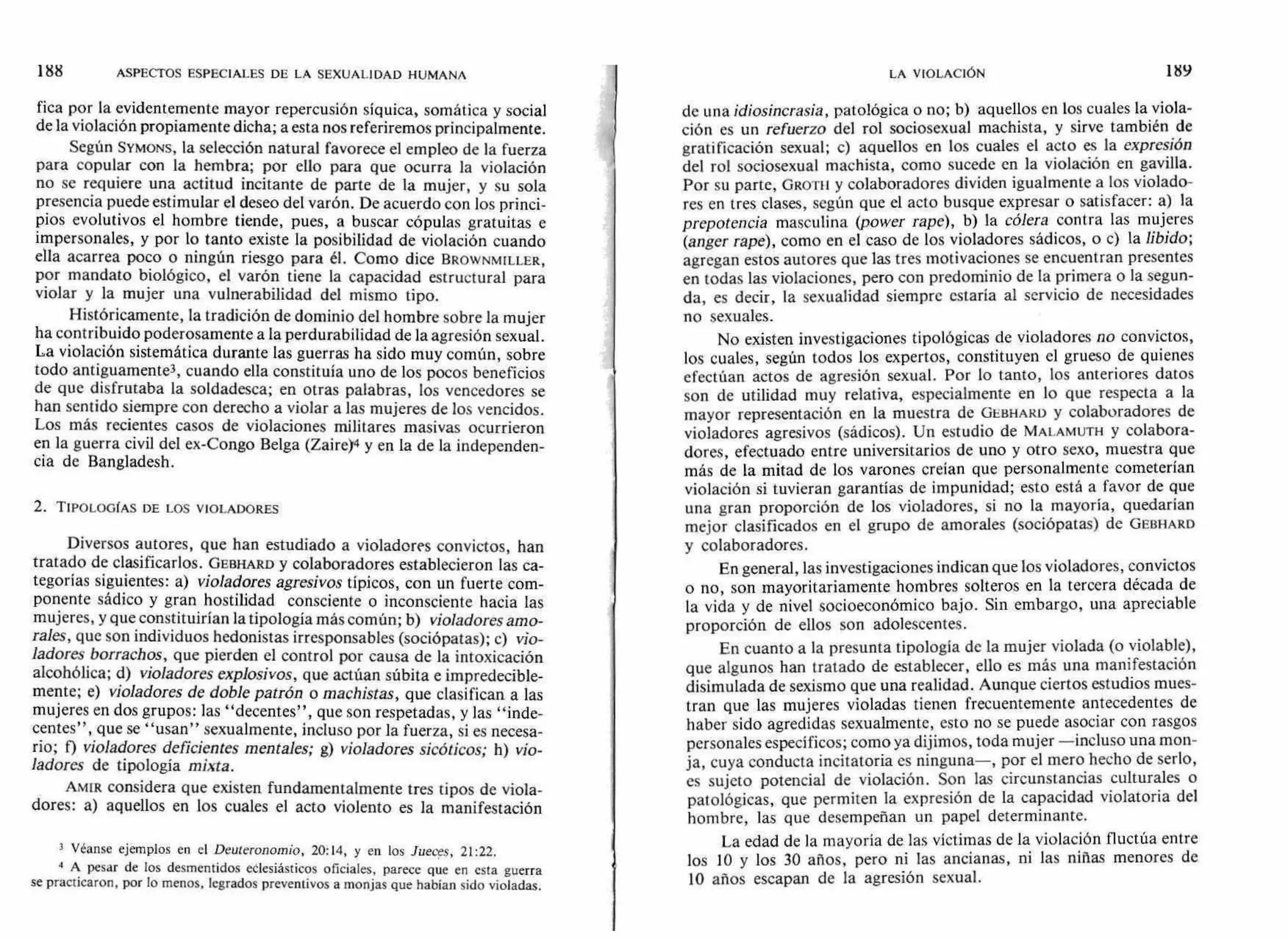 fica por la evidentemente mayor repercusión síquica, somática y social
de la violación propiamente dicha; a esta nos referiremos principalmente.
Según SYMONS, la selección natural favorece el empleo de la fuerza
para copular con la hembra; por ello para que ocurra la violación
no se requiere una actitud incitante de parte de la mujer, y su sola
presencia puede estimular el deseo del varón. De acuerdo con los princi-
pios evolutivos el hombre tiende, pues, a buscar cópulas gratuitas e
impersonales, y por lo tanto existe la posibilidad de violación cuando
ella acarrea poco o ningún riesgo para él. Como dice BROWNMILLER,
por mandato biológico, el varón tiene la capacidad estructural para
violar y la mujer una vulnerabilidad del mismo tipo.
Históricamente, la tradición de dominio del hombre sobre la mujer
ha contribuido poderosamente a la perdurabilidad de la agresión sexual.
La violación sistemática durante las guerras ha sido muy común, sobre
todo antiguamente3, cuando ella constituía uno de los pocos beneficios
de que disfrutaba la soldadesca; en otras palabras, los vencedores se
han sentido siempre con derecho a violar a las mujeres de los vencidos.
Los más recientes casos de violaciones militares masivas ocurrieron
en la guerra civil del ex-Congo Belga (Zaire)4 y en la de la independen-
cia de Bangladesh.
2. TIPOLOGÍAS DE LOS VIOLADORES
Diversos autores, que han estudiado a violadores convictos, han
tratado de clasificarlos. GEBHARD y colaboradores establecieron las ca-
tegorías siguientes: a) violadores agresivos típicos, con un fuerte com-
ponente sádico y gran hostilidad consciente o inconsciente hacia las
mujeres, y que constituirían la tipología más común; b) violadores amo-
rales, que son individuos hedonistas irresponsables (sociópatas); c) vio-
ladores borrachos, que pierden el control por causa de la intoxicación
alcohólica; d) violadores explosivos, que actúan súbita e impredecible-
mente; e) violadores de doble patrón o machistas, que clasifican a las
mujeres en dos grupos: las "decentes", que son respetadas, y las "inde-
centes", que se "usan" sexualmente, incluso por la fuerza, si es necesa-
rio; f) violadores deficientes mentales; g) violadores sicóticos; h) vio-
ladores de tipología mixta.
AMIR considera que existen fundamentalmente tres tipos de viola-
dores: a) aquellos en los cuales el acto violento es la manifestación
3 Véanse ejemplos en el Deuteronomio, 20:14, y en los Jueces, 21:22.
4 A pesar de los desmentidos eclesiásticos oficiales, parece que en esta guerra
se practicaron, por lo menos, legrados preventivos a monjas que habían sido violadas.
de una idiosincrasia, patológica o no; b) aquellos en los cuales la viola-
ción es un refuerzo del rol sociosexual machista, y sirve también de
gratificación sexual; c) aquellos en los cuales el acto es la expresión
del rol sociosexual machista, como sucede en la violación en gavilla.
Por su parte, GROTII y colaboradores dividen igualmente a los violado-
res en tres clases, según que el acto busque expresar o satisfacer: a) la
prepotencia masculina (power rape), b) la cólera contra las mujeres
(anger rape), como en el caso de los violadores sádicos, o c) la libido;
agregan estos autores que las tres motivaciones se encuentran presentes
en todas las violaciones, pero con predominio de la primera o la segun-
da, es decir, la sexualidad siempre estaría al servicio de necesidades
no sexuales.
No existen investigaciones tipológicas de violadores no convictos,
los cuales, según todos los expertos, constituyen el grueso de quienes
efectúan actos de agresión sexual. Por lo tanto, los anteriores datos
son de utilidad muy relativa, especialmente en lo que respecta a la
mayor representación en la muestra de GEBHARD y colaboradores de
violadores agresivos (sádicos). Un estudio de MALAMUTH y colabora-
dores, efectuado entre universitarios de uno y otro sexo, muestra que
más de la mitad de los varones creían que personalmente cometerían
violación si tuvieran garantías de impunidad; esto está a favor de que
una gran proporción de los violadores, si no la mayoría, quedarían
mejor clasificados en el grupo de amorales (sociópatas) de GEBHARD
y colaboradores.
En general, las investigaciones indican que los violadores, convictos
o no, son mayoritariamente hombres solteros en la tercera década de
la vida y de nivel socioeconómico bajo. Sin embargo, una apreciable
proporción de ellos son adolescentes.
En cuanto a la presunta tipología de la mujer violada (o violable),
que algunos han tratado de establecer, ello es más una manifestación
disimulada de sexismo que una realidad. Aunque ciertos estudios mues-
tran que las mujeres violadas tienen frecuentemente antecedentes de
haber sido agredidas sexualmente, esto no se puede asociar con rasgos
personales específicos; como ya dijimos, toda mujer —incluso una mon-
ja, cuya conducta incitatoria es ninguna—, por el mero hecho de serlo,
es sujeto potencial de violación. Son las circunstancias culturales o
patológicas, que permiten la expresión de la capacidad violatoria del
hombre, las que desempeñan un papel determinante.
La edad de la mayoría de las víctimas de la violación fluctúa entre
los 10 y los 30 años, pero ni las ancianas, ni las niñas menores de
10 años escapan de la agresión sexual.
LA VIOLACIÓN 189188 ASPECTOS ESPECIALES DE LA SEXUALIDAD HUMANA
 