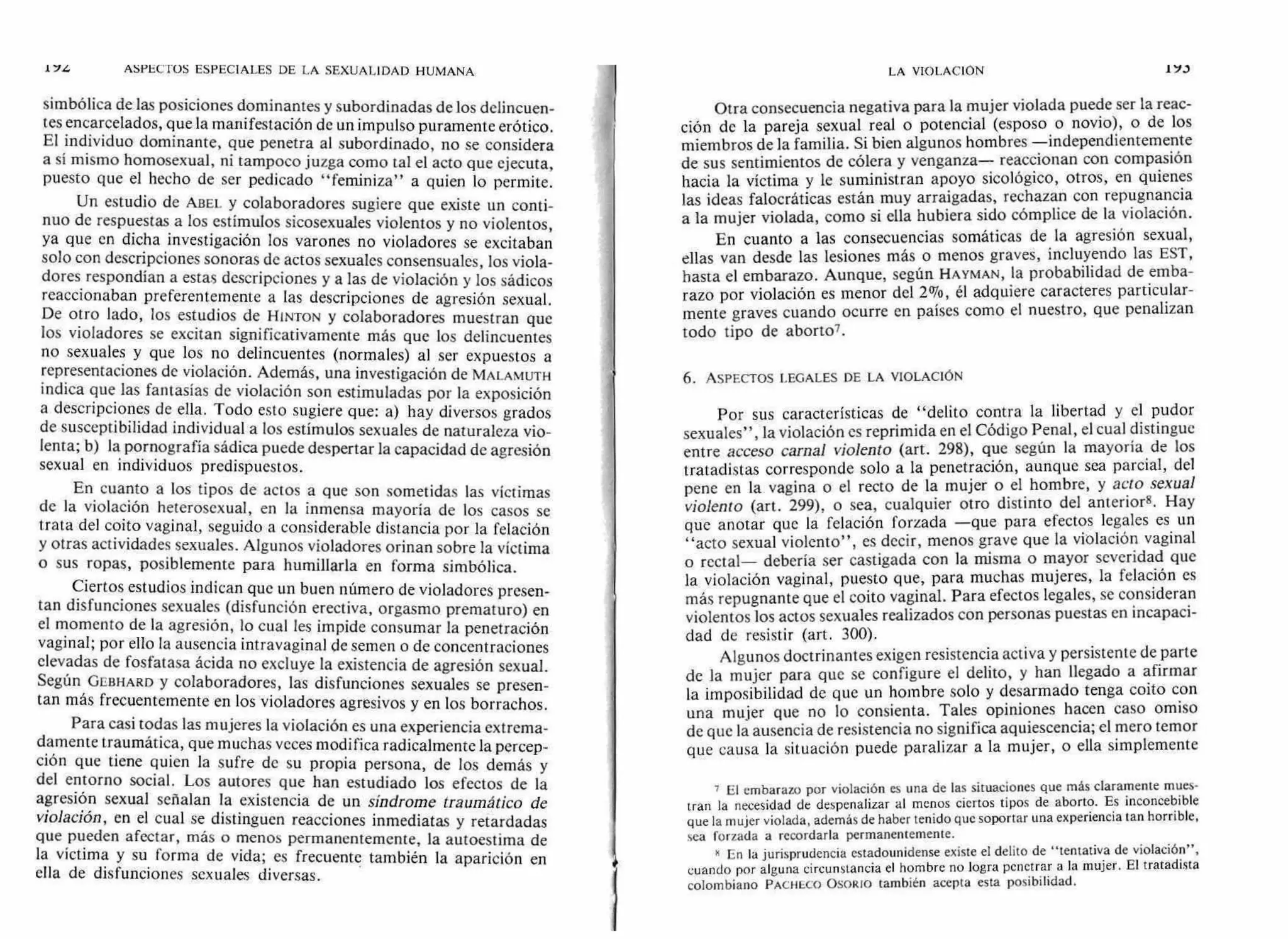 simbólica de las posiciones dominantes y subordinadas de los delincuen-
tes encarcelados, que la manifestación de un impulso puramente erótico.
El individuo dominante, que penetra al subordinado, no se considera
a sí mismo homosexual, ni tampoco juzga como tal el acto que ejecuta,
puesto que el hecho de ser pedicado "feminiza" a quien lo permite.
Un estudio de ABEL y colaboradores sugiere que existe un conti-
nuo de respuestas a los estímulos sicosexuales violentos y no violentos,
ya que en dicha investigación los varones no violadores se excitaban
solo con descripciones sonoras de actos sexuales consensuales, los viola-
dores respondían a estas descripciones y a las de violación y los sádicos
reaccionaban preferentemente a las descripciones de agresión sexual.
De otro lado, los estudios de HINTON y colaboradores muestran que
los violadores se excitan significativamente más que los delincuentes
no sexuales y que los no delincuentes (normales) al ser expuestos a
representaciones de violación. Además, una investigación de MALAMUTH
indica que las fantasías de violación son estimuladas por la exposición
a descripciones de ella. Todo esto sugiere que: a) hay diversos grados
de susceptibilidad individual a los estímulos sexuales de naturaleza vio-
lenta; b) la pornografía sádica puede despertar la capacidad de agresión
sexual en individuos predispuestos.
En cuanto a los tipos de actos a que son sometidas las víctimas
de la violación heterosexual, en la inmensa mayoría de los casos se
trata del coito vaginal, seguido a considerable distancia por la felación
y otras actividades sexuales. Algunos violadores orinan sobre la víctima
o sus ropas, posiblemente para humillarla en forma simbólica.
Ciertos estudios indican que un buen número de violadores presen-
tan disfunciones sexuales (disfunción erectiva, orgasmo prematuro) en
el momento de la agresión, lo cual les impide consumar la penetración
vaginal; por ello la ausencia intravaginal de semen o de concentraciones
elevadas de fosfatasa ácida no excluye la existencia de agresión sexual.
Según GEBHARD y colaboradores, las disfunciones sexuales se presen-
tan más frecuentemente en los violadores agresivos y en los borrachos.
Para casi todas las mujeres la violación es una experiencia extrema-
damente traumática, que muchas veces modifica radicalmente la percep-
ción que tiene quien la sufre de su propia persona, de los demás y
del entorno social. Los autores que han estudiado los efectos de la
agresión sexual señalan la existencia de un síndrome traumático de
violación, en el cual se distinguen reacciones inmediatas y retardadas
que pueden afectar, más o menos permanentemente, la autoestima de
la víctima y su forma de vida; es frecuente también la aparición en
ella de disfunciones sexuales diversas.
Otra consecuencia negativa para la mujer violada puede ser la reac-
ción de la pareja sexual real o potencial (esposo o novio), o de los
miembros de la familia. Si bien algunos hombres —independientemente
de sus sentimientos de cólera y venganza— reaccionan con compasión
hacia la víctima y le suministran apoyo sicológico, otros, en quienes
las ideas falocráticas están muy arraigadas, rechazan con repugnancia
a la mujer violada, como si ella hubiera sido cómplice de la violación.
En cuanto a las consecuencias somáticas de la agresión sexual,
ellas van desde las lesiones más o menos graves, incluyendo las EST,
hasta el embarazo. Aunque, según HAYMAN, la probabilidad de emba-
razo por violación es menor del 2%, él adquiere caracteres particular-
mente graves cuando ocurre en países como el nuestro, que penalizan
todo tipo de aborto7.
6. ASPECTOS LEGALES DE LA VIOLACIÓN
Por sus características de "delito contra la libertad y el pudor
sexuales", la violación es reprimida en el Código Penal, el cual distingue
entre acceso carnal violento (art. 298), que según la mayoría de los
tratadistas corresponde solo a la penetración, aunque sea parcial, del
pene en la vagina o el recto de la mujer o el hombre, y acto sexual
violento (art. 299), o sea, cualquier otro distinto del anterior8. Hay
que anotar que la felación forzada —que para efectos legales es un
"acto sexual violento", es decir, menos grave que la violación vaginal
o rectal— debería ser castigada con la misma o mayor severidad que
la violación vaginal, puesto que, para muchas mujeres, la felación es
más repugnante que el coito vaginal. Para efectos legales, se consideran
violentos los actos sexuales realizados con personas puestas en incapaci-
dad de resistir (art. 300).
Algunos doctrinantes exigen resistencia activa y persistente de parte
de la mujer para que se configure el delito, y han llegado a afirmar
la imposibilidad de que un hombre solo y desarmado tenga coito con
una mujer que no lo consienta. Tales opiniones hacen caso omiso
de que la ausencia de resistencia no significa aquiescencia; el mero temor
que causa la situación puede paralizar a la mujer, o ella simplemente
7 El embarazo por violación es una de las situaciones que más claramente mues-
tran la necesidad de despenalizar al menos ciertos tipos de aborto. Es inconcebible
que la mujer violada, además de haber tenido que soportar una experiencia tan horrible,
sea forzada a recordarla permanentemente.
8 En la jurisprudencia estadounidense existe el delito de "tentativa de violación",
cuando por alguna circunstancia el hombre no logra penetrar a la mujer. El tratadista
colombiano PACHECO OSORIO también acepta esta posibilidad.
1
17Z ASPECTOS ESPECIALES DE LA SEXUALIDAD HUMANA LA VIOLACIÓN 173
 