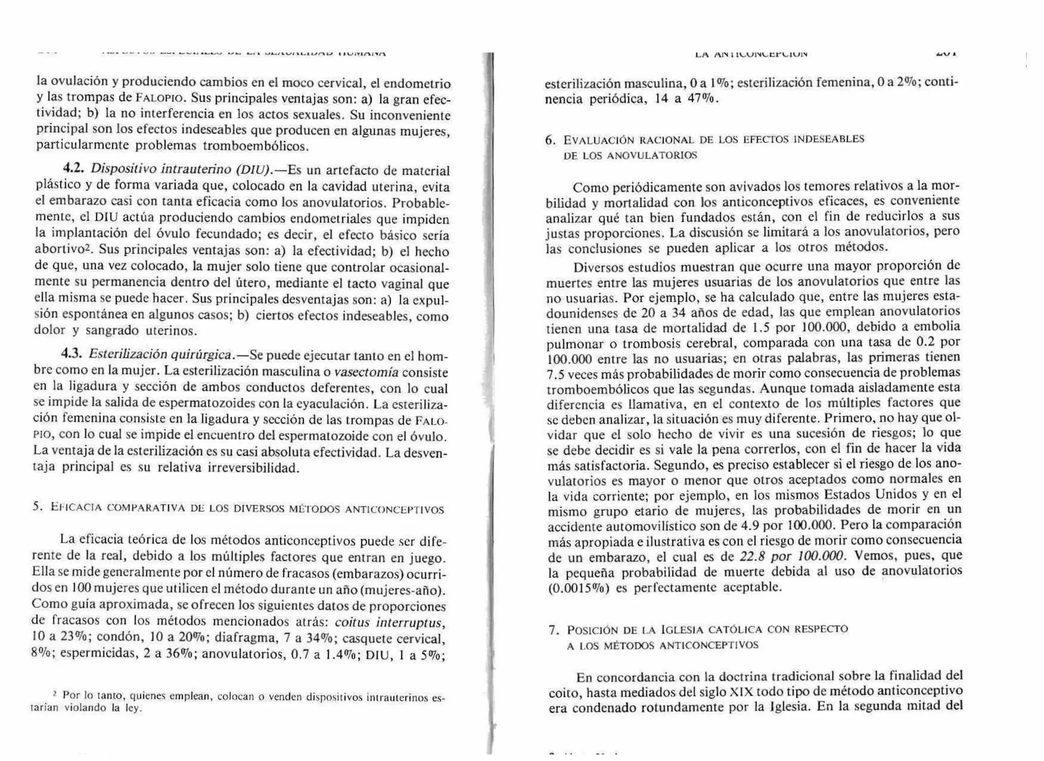 • r•••••• .11.,/,1-.111.-41.0,17-/ 1
la ovulación y produciendo cambios en el moco cervical, el endometrio
y las trompas de FALOPIO. Sus principales ventajas son: a) la gran efec-
tividad; b) la no interferencia en los actos sexuales. Su inconveniente
principal son los efectos indeseables que producen en algunas mujeres,
particularmente problemas tromboembólicos.
4.2. Dispositivo intrauterino (DIU).— Es un artefacto de material
plástico y de forma variada que, colocado en la cavidad uterina, evita
el embarazo casi con tanta eficacia como los anovulatorios. Probable-
mente, el DIU actúa produciendo cambios endometriales que impiden
la implantación del óvulo fecundado; es decir, el efecto básico sería
abortivo2. Sus principales ventajas son: a) la efectividad; b) el hecho
de que, una vez colocado, la mujer solo tiene que controlar ocasional-
mente su permanencia dentro del útero, mediante el tacto vaginal que
ella misma se puede hacer. Sus principales desventajas son: a) la expul-
sión espontánea en algunos casos; b) ciertos efectos indeseables, como
dolor y sangrado uterinos.
4.3. Esterilización quirúrgica.— Se puede ejecutar tanto en el hom-
bre como en la mujer. La esterilización masculina o vasectomía consiste
en la ligadura y sección de ambos conductos deferentes, con lo cual
se impide la salida de espermatozoides con la eyaculación. La esteriliza-
ción femenina consiste en la ligadura y sección de las trompas de FALO-
PIO, con lo cual se impide el encuentro del espermatozoide con el óvulo.
La ventaja de la esterilización es su casi absoluta efectividad. La desven-
taja principal es su relativa irreversibilidad.
5. EFICACIA COMPARATIVA DE LOS DIVERSOS MÉTODOS ANTICONCEPTIVOS
La eficacia teórica de los métodos anticonceptivos puede ser dife-
rente de la real, debido a los múltiples factores que entran en juego.
Ella se mide generalmente por el número de fracasos (embarazos) ocurri-
dos en 100 mujeres que utilicen el método durante un año (mujeres-año).
Como guía aproximada, se ofrecen los siguientes datos de proporciones
de fracasos con los métodos mencionados atrás: coitus interruptus,
10 a 23%; condón, 10 a 20%; diafragma, 7 a 34%; casquete cervical,
8%; espermicidas, 2 a 36%; anovulatorios, 0.7 a 1.4%; DIU, 1 a 5%;
2 Por lo tanto, quienes emplean, colocan o venden dispositivos intrauterinos es-
tarían violando la ley.
LA AN 1 ILAJ1V‘...Urk4V1,1
esterilización masculina, O a 101o; esterilización femenina, O a 2%; conti-
nencia periódica, 14 a 47%.
6. EVALUACIÓN RACIONAL DE LOS EFECTOS INDESEABLES
DE LOS ANOVULATORIOS
Como periódicamente son avivados los temores relativos a la mor-
bilidad y mortalidad con los anticonceptivos eficaces, es conveniente
analizar qué tan bien fundados están, con el fin de reducirlos a sus
justas proporciones. La discusión se limitará a los anovulatorios, pero
las conclusiones se pueden aplicar a los otros métodos.
Diversos estudios muestran que ocurre una mayor proporción de
muertes entre las mujeres usuarias de los anovulatorios que entre las
no usuarias. Por ejemplo, se ha calculado que, entre las mujeres esta-
dounidenses de 20 a 34 años de edad, las que emplean anovulatorios
tienen una tasa de mortalidad de 1.5 por 100.000, debido a embolia
pulmonar o trombosis cerebral, comparada con una tasa de 0.2 por
100.000 entre las no usuarias; en otras palabras, las primeras tienen
7.5 veces más probabilidades de morir como consecuencia de problemas
tromboembólicos que las segundas. Aunque tomada aisladamente esta
diferencia es llamativa, en el contexto de los múltiples factores que
se deben analizar, la situación es muy diferente. Primero, no hay que ol-
vidar que el solo hecho de vivir es una sucesión de riesgos; lo que
se debe decidir es si vale la pena correrlos, con el fin de hacer la vida
más satisfactoria. Segundo, es preciso establecer si el riesgo de los ano-
vulatorios es mayor o menor que otros aceptados como normales en
la vida corriente; por ejemplo, en los mismos Estados Unidos y en el
mismo grupo etario de mujeres, las probabilidades de morir en un
accidente automovilístico son de 4.9 por 100.000. Pero la comparación
más apropiada e ilustrativa es con el riesgo de morir como consecuencia
de un embarazo, el cual es de 22.8 por 100.000. Vemos, pues, que
la pequeña probabilidad de muerte debida al uso de anovulatorios
(0.001501o) es perfectamente aceptable.
7. POSICIÓN DE LA IGLESIA CATÓLICA CON RESPECTO
A LOS MÉTODOS ANTICONCEPTIVOS
En concordancia con la doctrina tradicional sobre la finalidad del
coito, hasta mediados del siglo XIX todo tipo de método anticonceptivo
era condenado rotundamente por la Iglesia. En la segunda mitad del
 